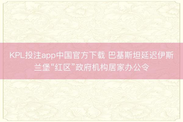 KPL投注app中国官方下载 巴基斯坦延迟伊斯兰堡“红区”政府机构居家办公令