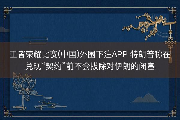 王者荣耀比赛(中国)外围下注APP 特朗普称在兑现“契约”前不会拔除对伊朗的闭塞