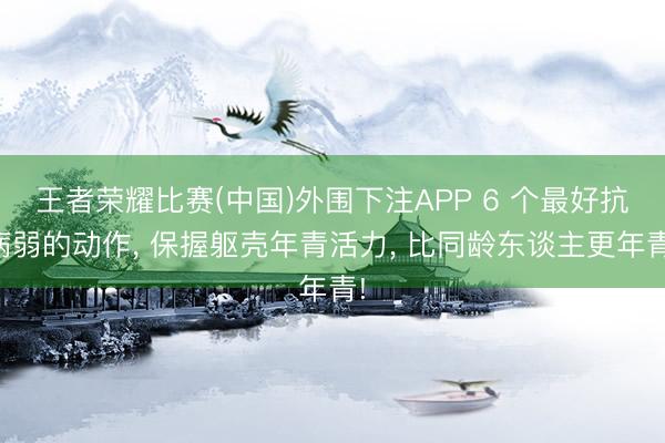 王者荣耀比赛(中国)外围下注APP 6 个最好抗病弱的动作， 保握躯壳年青活力， 比同龄东谈主更年青!