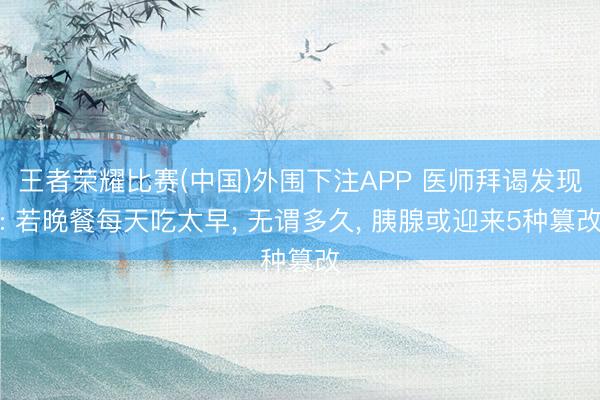 王者荣耀比赛(中国)外围下注APP 医师拜谒发现: 若晚餐每天吃太早, 无谓多久, 胰腺或迎来5种篡改