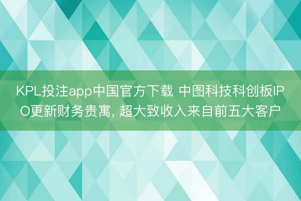 KPL投注app中国官方下载 中图科技科创板IPO更新财务贵寓， 超大致收入来自前五大客户
