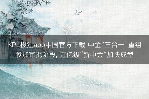 KPL投注app中国官方下载 中金“三合一”重组参加审批阶段， 万亿级“新中金“加快成型