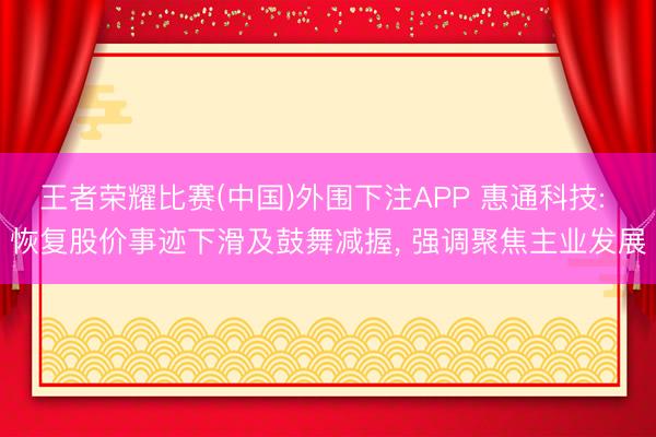 王者荣耀比赛(中国)外围下注APP 惠通科技: 恢复股价事迹下滑及鼓舞减握， 强调聚焦主业发展