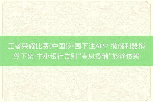 王者荣耀比赛(中国)外围下注APP 揽储利器悄然下架 中小银行告别“高息揽储”旅途依赖