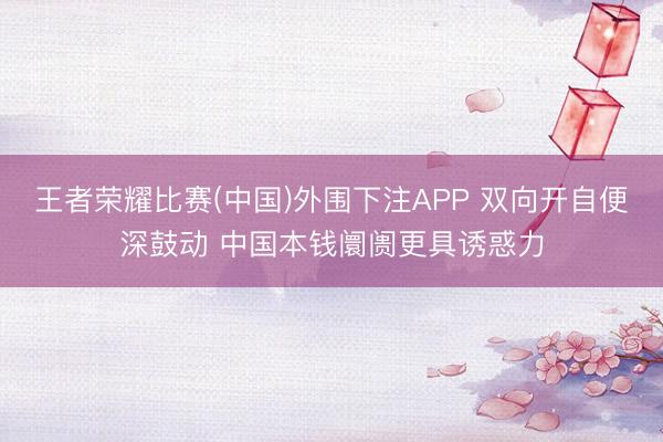 王者荣耀比赛(中国)外围下注APP 双向开自便深鼓动 中国本钱阛阓更具诱惑力