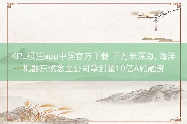 KPL投注app中国官方下载 下万米深海， 海洋机器东说念主公司拿到超10亿A轮融资