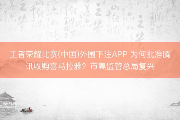 王者荣耀比赛(中国)外围下注APP 为何批准腾讯收购喜马拉雅？市集监管总局复兴