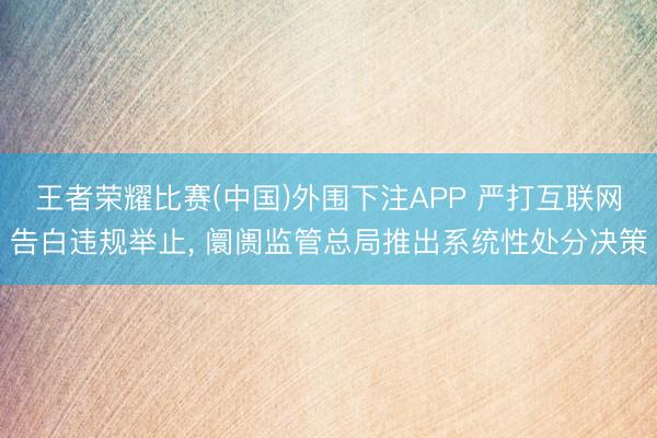 王者荣耀比赛(中国)外围下注APP 严打互联网告白违规举止， 阛阓监管总局推出系统性处分决策