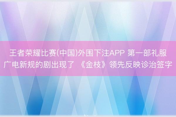 王者荣耀比赛(中国)外围下注APP 第一部礼服广电新规的剧出现了 《金枝》领先反映诊治签字