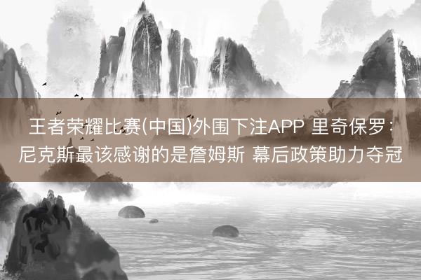 王者荣耀比赛(中国)外围下注APP 里奇保罗：尼克斯最该感谢的是詹姆斯 幕后政策助力夺冠