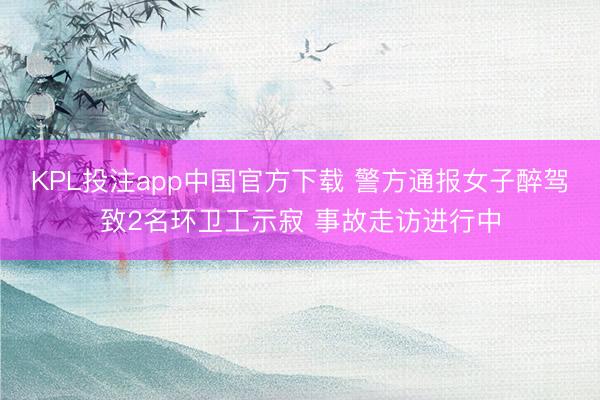 KPL投注app中国官方下载 警方通报女子醉驾致2名环卫工示寂 事故走访进行中