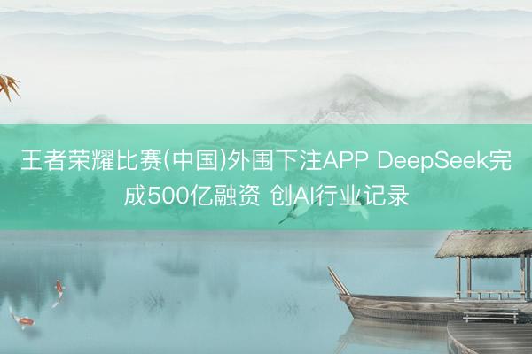 王者荣耀比赛(中国)外围下注APP DeepSeek完成500亿融资 创AI行业记录