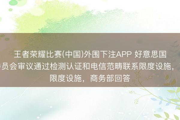 王者荣耀比赛(中国)外围下注APP 好意思国联邦通讯委员会审议通过检测认证和电信范畴联系限度设施，商务部回答