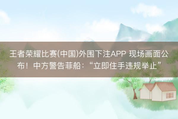 王者荣耀比赛(中国)外围下注APP 现场画面公布！中方警告菲船：“立即住手违规举止”