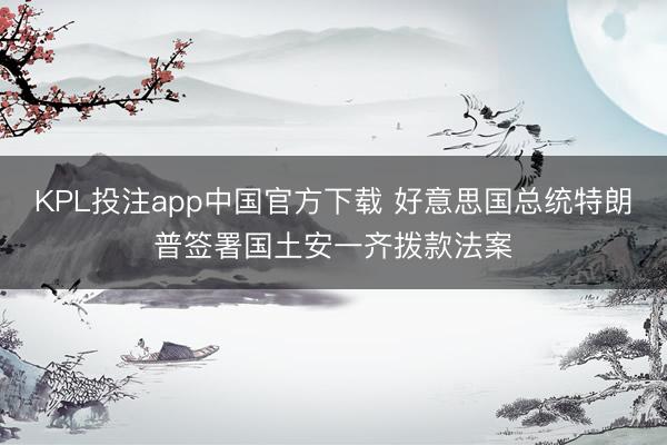 KPL投注app中国官方下载 好意思国总统特朗普签署国土安一齐拨款法案