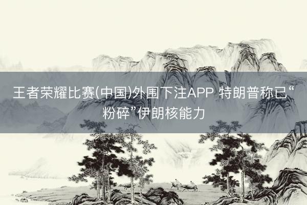 王者荣耀比赛(中国)外围下注APP 特朗普称已“粉碎”伊朗核能力