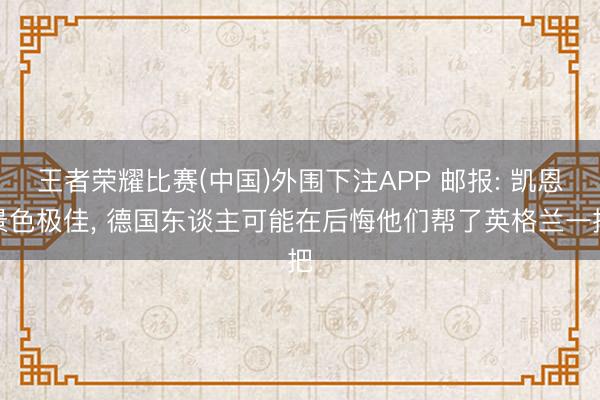 王者荣耀比赛(中国)外围下注APP 邮报: 凯恩景色极佳， 德国东谈主可能在后悔他们帮了英格兰一把