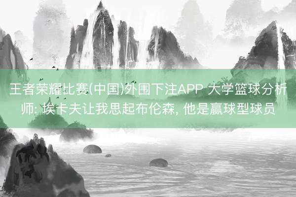 王者荣耀比赛(中国)外围下注APP 大学篮球分析师: 埃卡夫让我思起布伦森， 他是赢球型球员