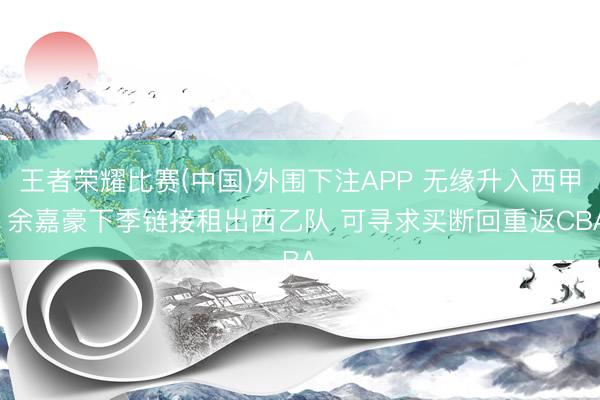 王者荣耀比赛(中国)外围下注APP 无缘升入西甲! 余嘉豪下季链接租出西乙队 可寻求买断回重返CBA