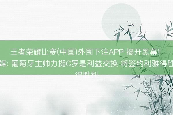 王者荣耀比赛(中国)外围下注APP 揭开黑幕! 法媒: 葡萄牙主帅力挺C罗是利益交换 将签约利雅得胜利