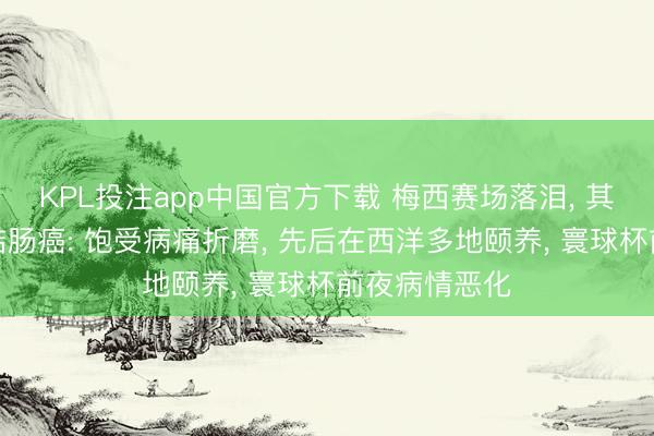 KPL投注app中国官方下载 梅西赛场落泪， 其父被曝罹患结肠癌: 饱受病痛折磨， 先后在西洋多地颐养， 寰球杯前夜病情恶化