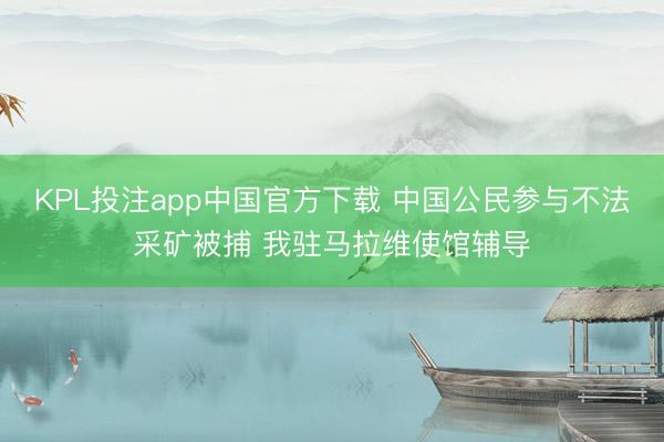 KPL投注app中国官方下载 中国公民参与不法采矿被捕 我驻马拉维使馆辅导