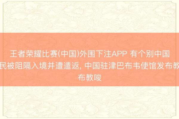 王者荣耀比赛(中国)外围下注APP 有个别中国公民被阻隔入境并遭遣返， 中国驻津巴布韦使馆发布教唆