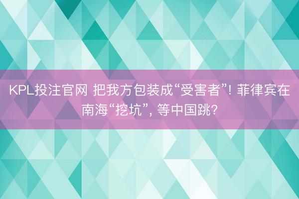KPL投注官网 把我方包装成“受害者”! 菲律宾在南海“挖坑”， 等中国跳?
